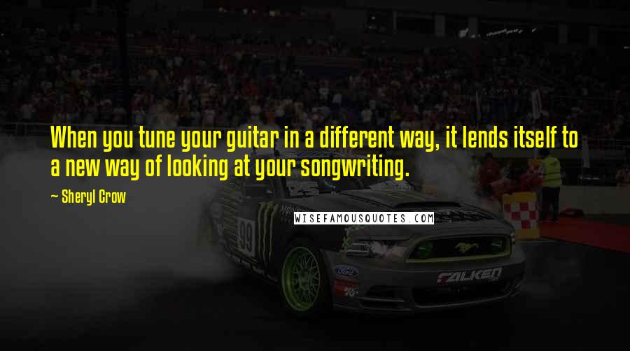 Sheryl Crow Quotes: When you tune your guitar in a different way, it lends itself to a new way of looking at your songwriting.