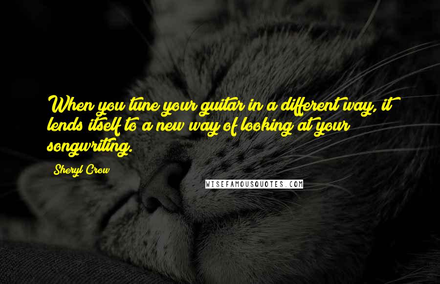 Sheryl Crow Quotes: When you tune your guitar in a different way, it lends itself to a new way of looking at your songwriting.