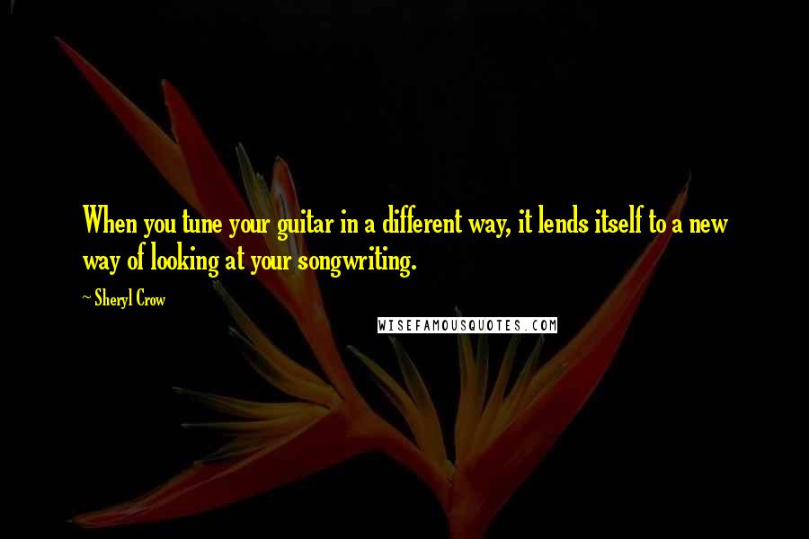 Sheryl Crow Quotes: When you tune your guitar in a different way, it lends itself to a new way of looking at your songwriting.