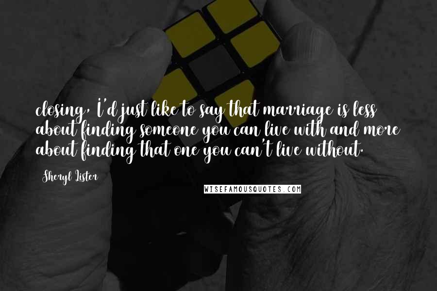 Sheryl Lister Quotes: closing, I'd just like to say that marriage is less about finding someone you can live with and more about finding that one you can't live without.
