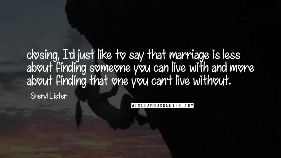 Sheryl Lister Quotes: closing, I'd just like to say that marriage is less about finding someone you can live with and more about finding that one you can't live without.