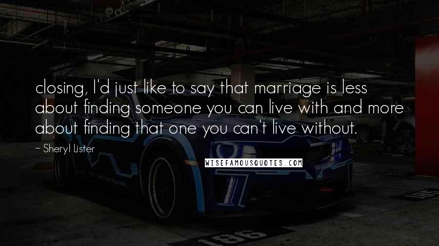 Sheryl Lister Quotes: closing, I'd just like to say that marriage is less about finding someone you can live with and more about finding that one you can't live without.