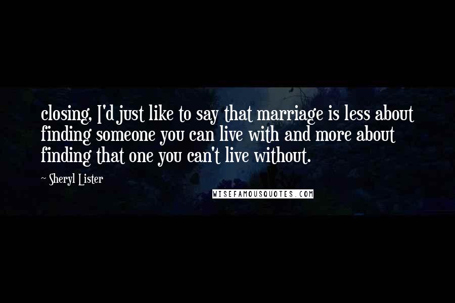 Sheryl Lister Quotes: closing, I'd just like to say that marriage is less about finding someone you can live with and more about finding that one you can't live without.
