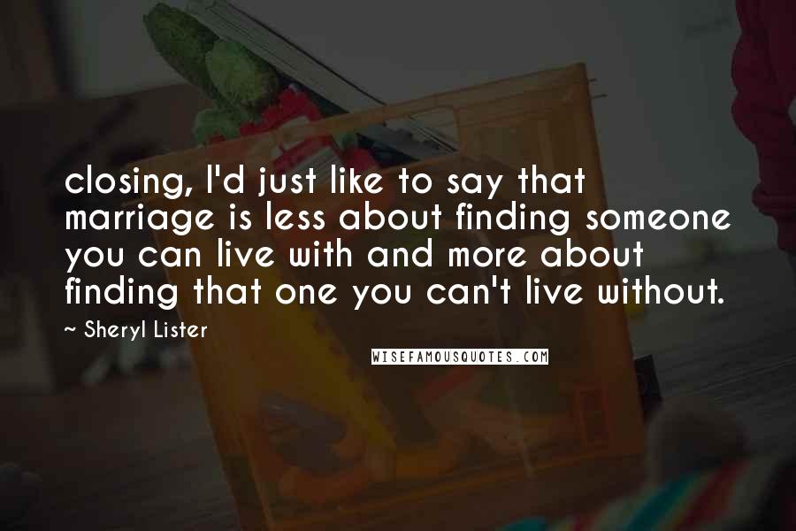 Sheryl Lister Quotes: closing, I'd just like to say that marriage is less about finding someone you can live with and more about finding that one you can't live without.