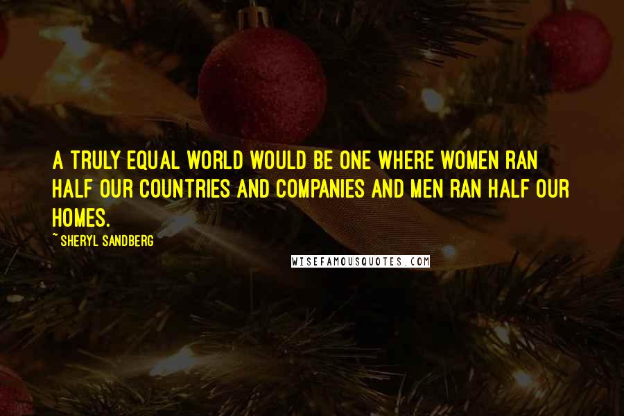 Sheryl Sandberg Quotes: A truly equal world would be one where women ran half our countries and companies and men ran half our homes.