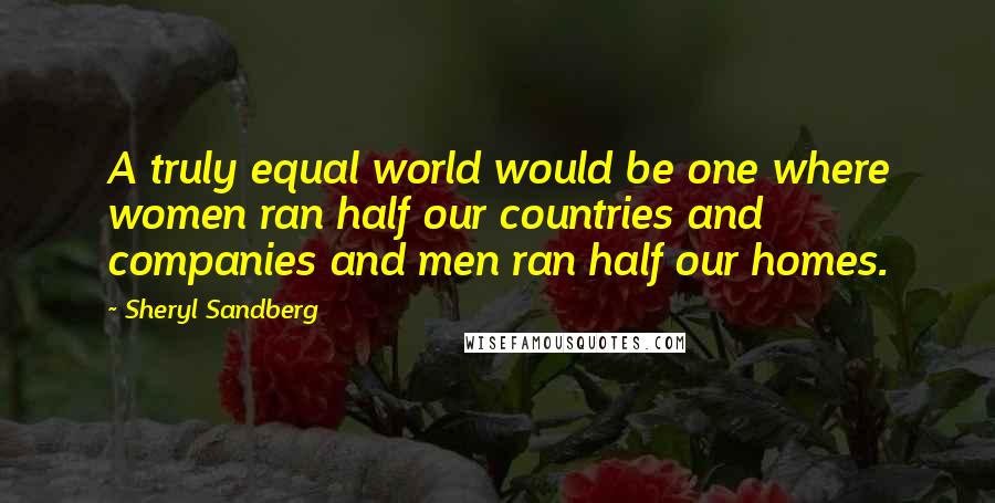 Sheryl Sandberg Quotes: A truly equal world would be one where women ran half our countries and companies and men ran half our homes.