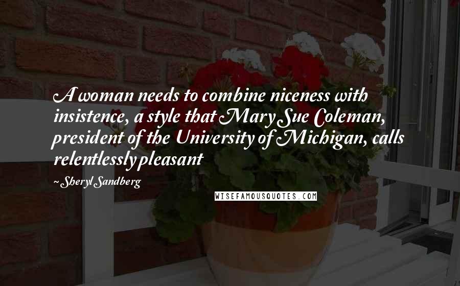 Sheryl Sandberg Quotes: A woman needs to combine niceness with insistence, a style that Mary Sue Coleman, president of the University of Michigan, calls relentlessly pleasant