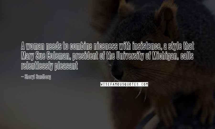 Sheryl Sandberg Quotes: A woman needs to combine niceness with insistence, a style that Mary Sue Coleman, president of the University of Michigan, calls relentlessly pleasant