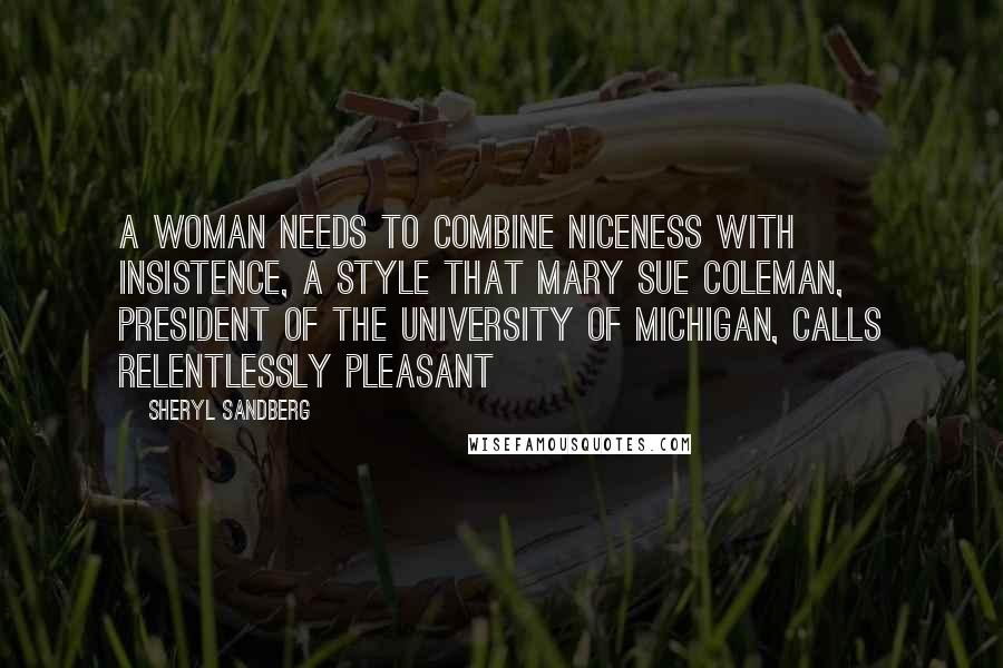 Sheryl Sandberg Quotes: A woman needs to combine niceness with insistence, a style that Mary Sue Coleman, president of the University of Michigan, calls relentlessly pleasant