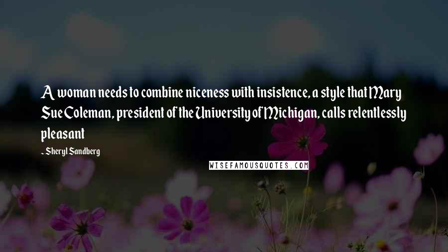 Sheryl Sandberg Quotes: A woman needs to combine niceness with insistence, a style that Mary Sue Coleman, president of the University of Michigan, calls relentlessly pleasant