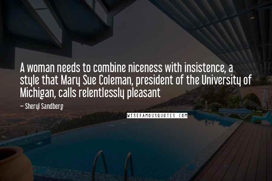 Sheryl Sandberg Quotes: A woman needs to combine niceness with insistence, a style that Mary Sue Coleman, president of the University of Michigan, calls relentlessly pleasant