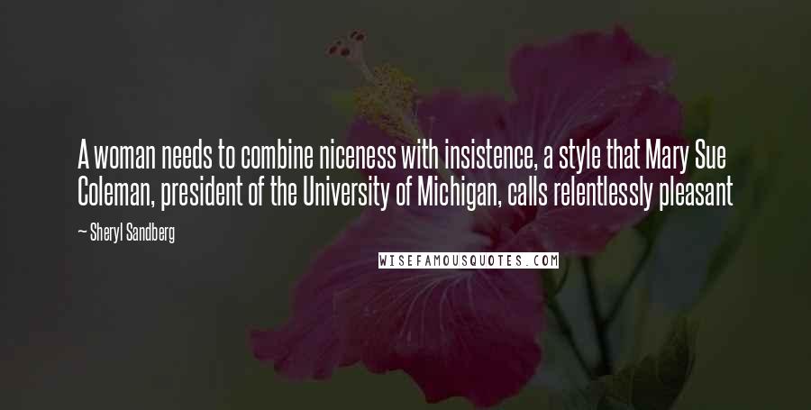 Sheryl Sandberg Quotes: A woman needs to combine niceness with insistence, a style that Mary Sue Coleman, president of the University of Michigan, calls relentlessly pleasant