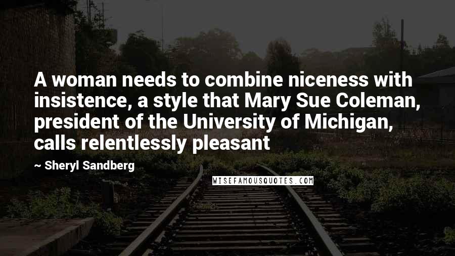 Sheryl Sandberg Quotes: A woman needs to combine niceness with insistence, a style that Mary Sue Coleman, president of the University of Michigan, calls relentlessly pleasant