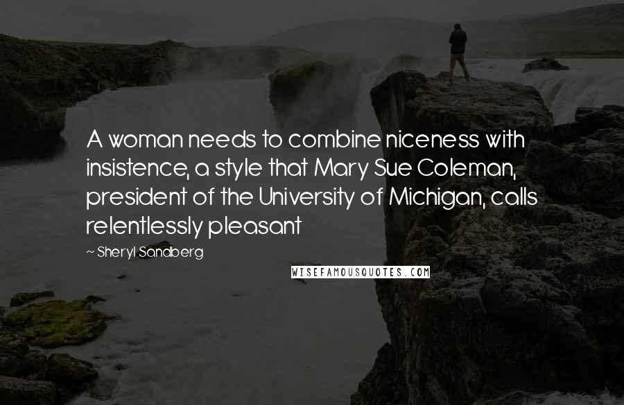 Sheryl Sandberg Quotes: A woman needs to combine niceness with insistence, a style that Mary Sue Coleman, president of the University of Michigan, calls relentlessly pleasant