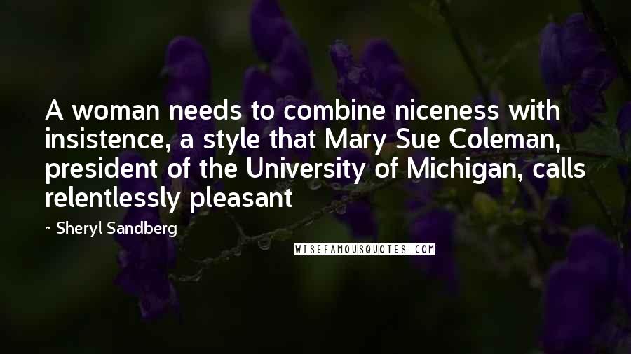 Sheryl Sandberg Quotes: A woman needs to combine niceness with insistence, a style that Mary Sue Coleman, president of the University of Michigan, calls relentlessly pleasant