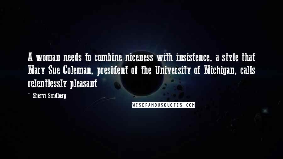 Sheryl Sandberg Quotes: A woman needs to combine niceness with insistence, a style that Mary Sue Coleman, president of the University of Michigan, calls relentlessly pleasant