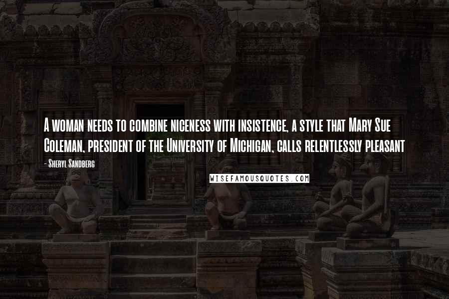 Sheryl Sandberg Quotes: A woman needs to combine niceness with insistence, a style that Mary Sue Coleman, president of the University of Michigan, calls relentlessly pleasant