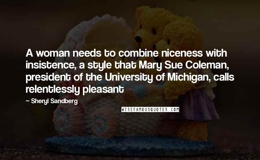 Sheryl Sandberg Quotes: A woman needs to combine niceness with insistence, a style that Mary Sue Coleman, president of the University of Michigan, calls relentlessly pleasant