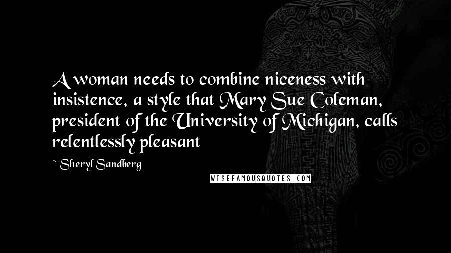 Sheryl Sandberg Quotes: A woman needs to combine niceness with insistence, a style that Mary Sue Coleman, president of the University of Michigan, calls relentlessly pleasant