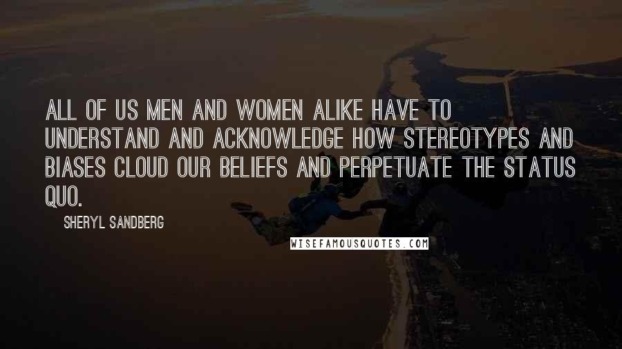 Sheryl Sandberg Quotes: All of us men and women alike have to understand and acknowledge how stereotypes and biases cloud our beliefs and perpetuate the status quo.