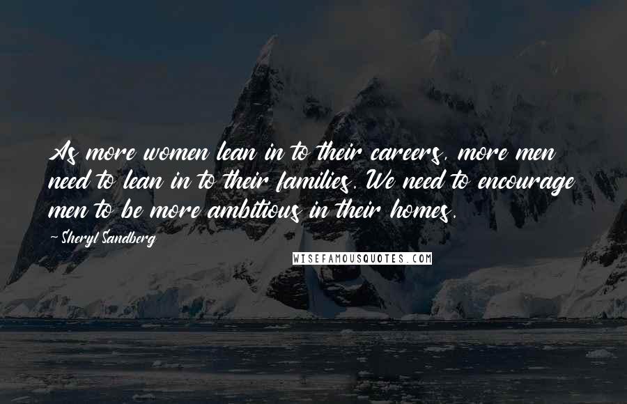 Sheryl Sandberg Quotes: As more women lean in to their careers, more men need to lean in to their families. We need to encourage men to be more ambitious in their homes.