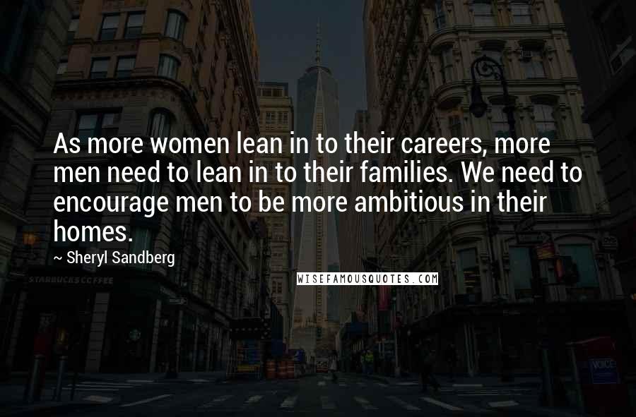 Sheryl Sandberg Quotes: As more women lean in to their careers, more men need to lean in to their families. We need to encourage men to be more ambitious in their homes.