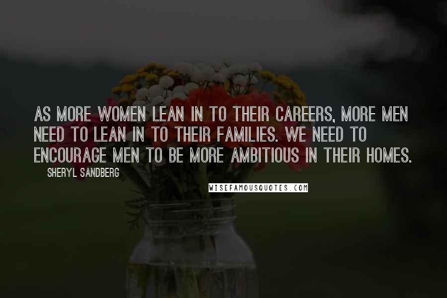 Sheryl Sandberg Quotes: As more women lean in to their careers, more men need to lean in to their families. We need to encourage men to be more ambitious in their homes.
