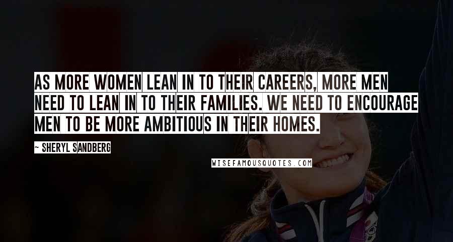 Sheryl Sandberg Quotes: As more women lean in to their careers, more men need to lean in to their families. We need to encourage men to be more ambitious in their homes.