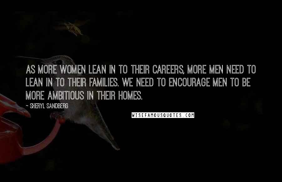 Sheryl Sandberg Quotes: As more women lean in to their careers, more men need to lean in to their families. We need to encourage men to be more ambitious in their homes.