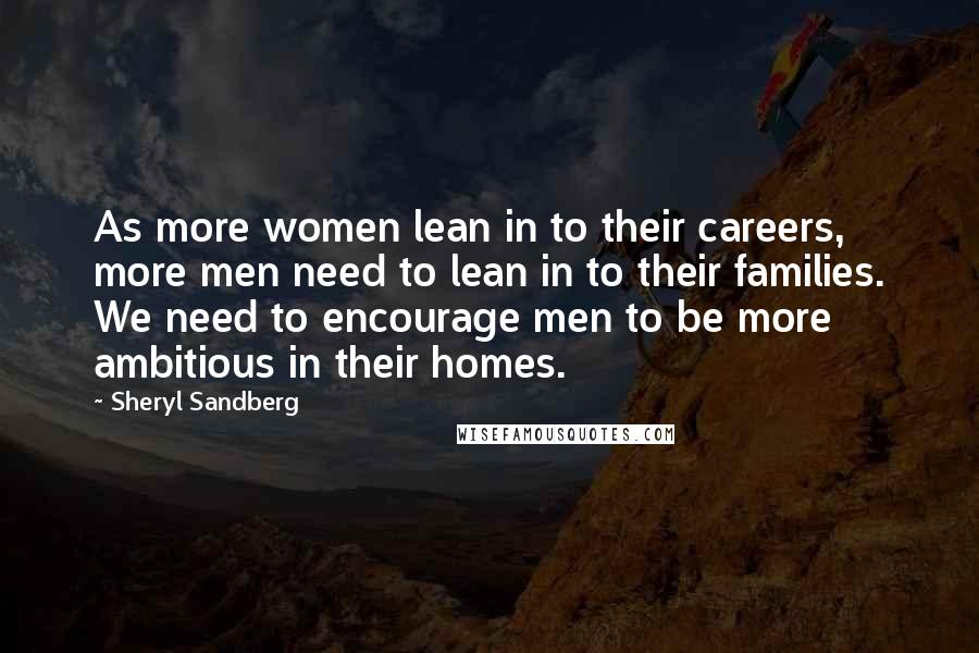 Sheryl Sandberg Quotes: As more women lean in to their careers, more men need to lean in to their families. We need to encourage men to be more ambitious in their homes.