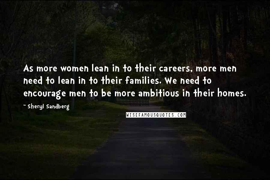 Sheryl Sandberg Quotes: As more women lean in to their careers, more men need to lean in to their families. We need to encourage men to be more ambitious in their homes.