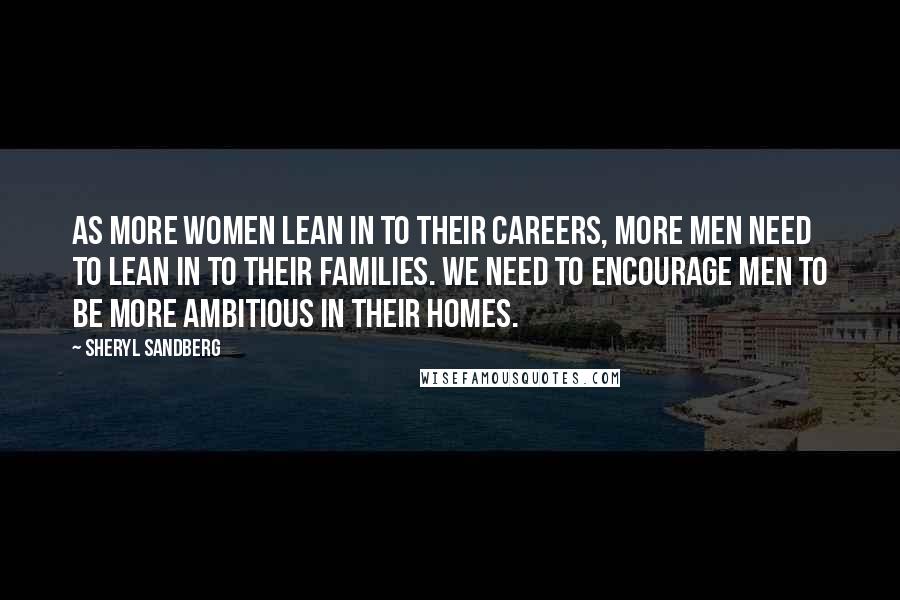 Sheryl Sandberg Quotes: As more women lean in to their careers, more men need to lean in to their families. We need to encourage men to be more ambitious in their homes.