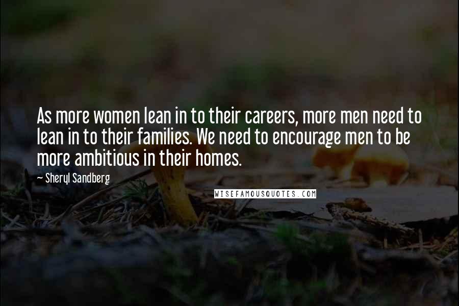Sheryl Sandberg Quotes: As more women lean in to their careers, more men need to lean in to their families. We need to encourage men to be more ambitious in their homes.