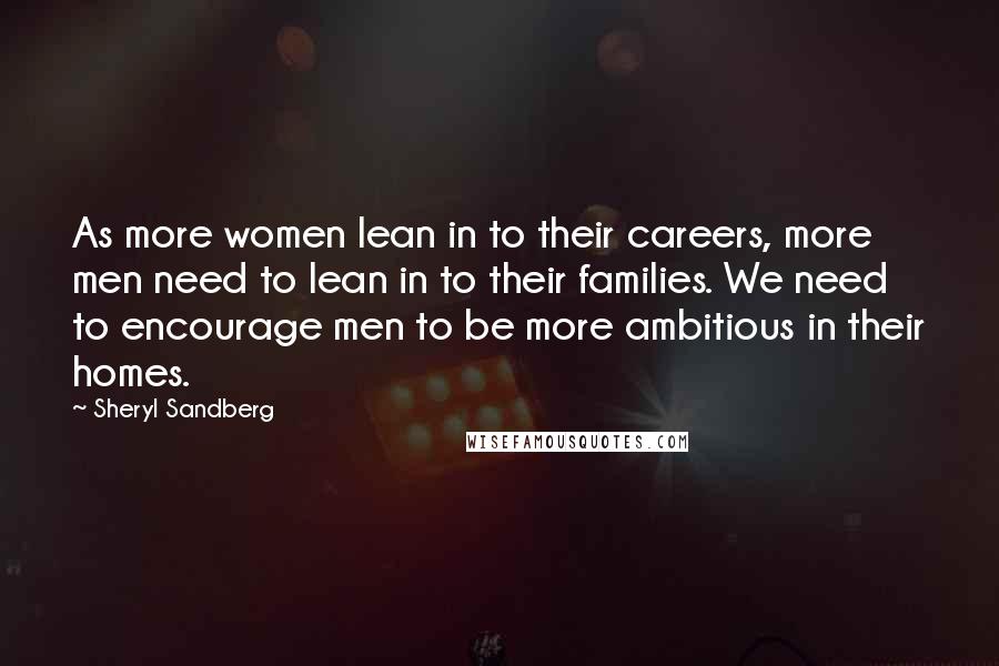 Sheryl Sandberg Quotes: As more women lean in to their careers, more men need to lean in to their families. We need to encourage men to be more ambitious in their homes.