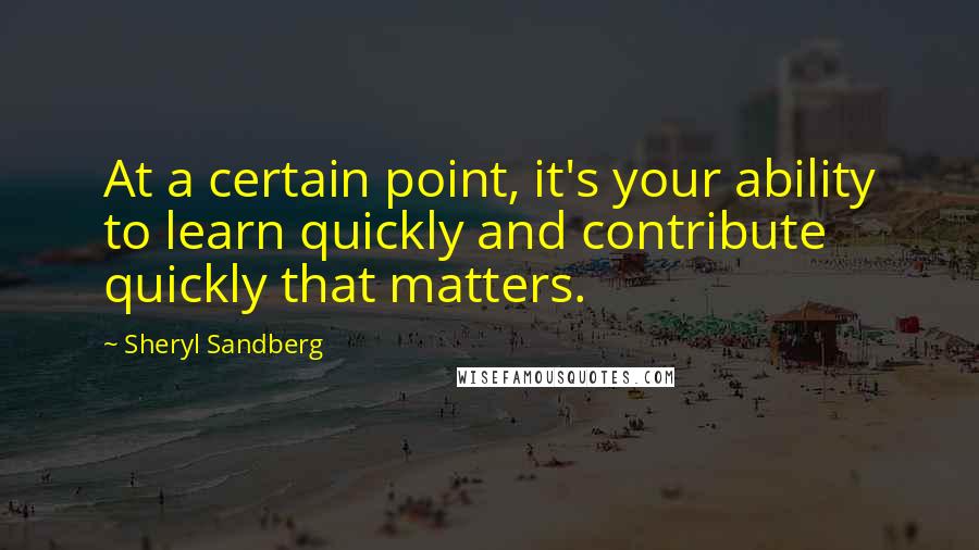 Sheryl Sandberg Quotes: At a certain point, it's your ability to learn quickly and contribute quickly that matters.