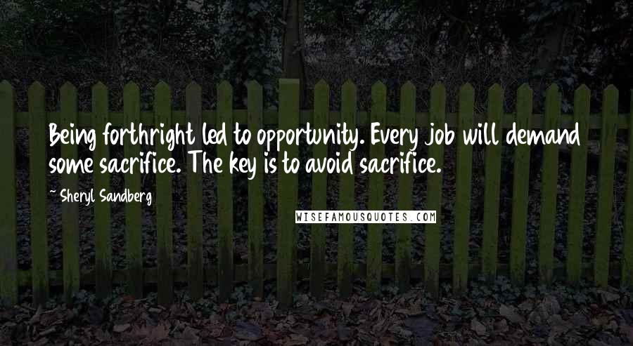 Sheryl Sandberg Quotes: Being forthright led to opportunity. Every job will demand some sacrifice. The key is to avoid sacrifice.