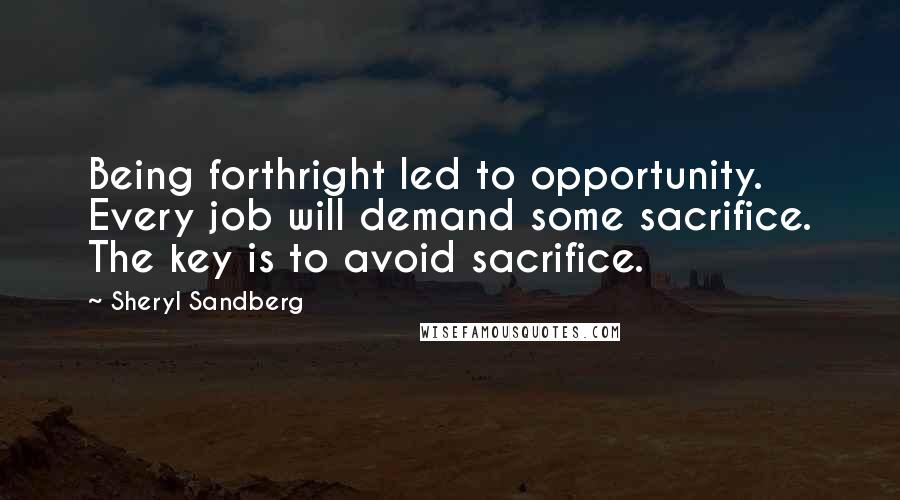 Sheryl Sandberg Quotes: Being forthright led to opportunity. Every job will demand some sacrifice. The key is to avoid sacrifice.