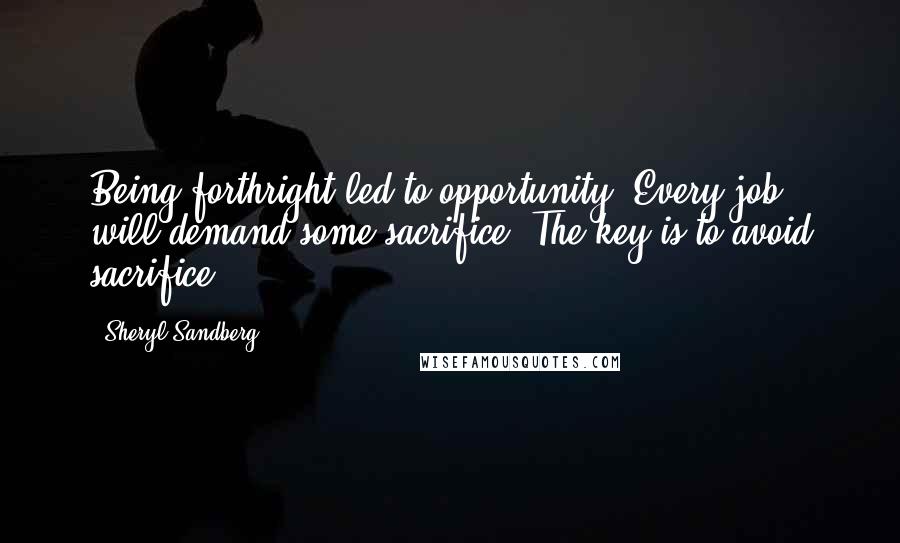 Sheryl Sandberg Quotes: Being forthright led to opportunity. Every job will demand some sacrifice. The key is to avoid sacrifice.