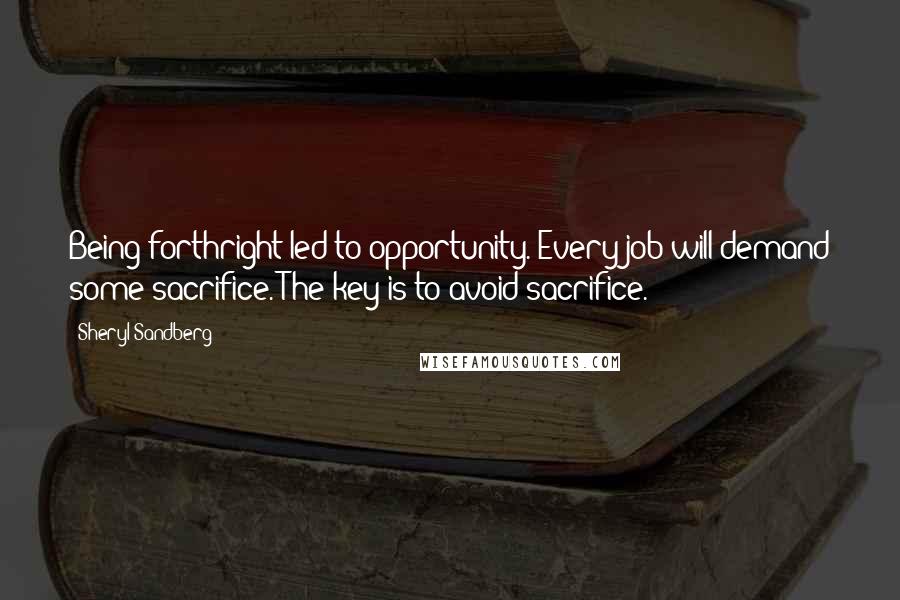 Sheryl Sandberg Quotes: Being forthright led to opportunity. Every job will demand some sacrifice. The key is to avoid sacrifice.