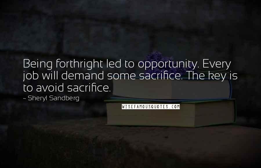 Sheryl Sandberg Quotes: Being forthright led to opportunity. Every job will demand some sacrifice. The key is to avoid sacrifice.