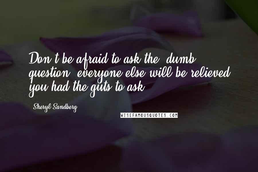 Sheryl Sandberg Quotes: Don't be afraid to ask the 'dumb' question, everyone else will be relieved you had the guts to ask!