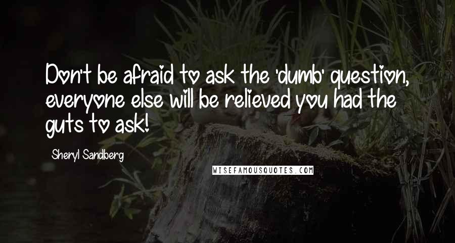 Sheryl Sandberg Quotes: Don't be afraid to ask the 'dumb' question, everyone else will be relieved you had the guts to ask!