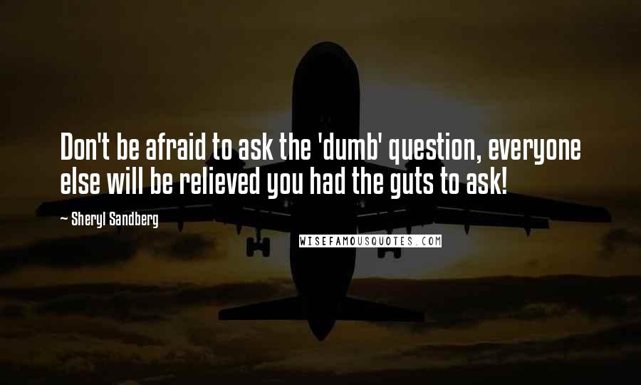 Sheryl Sandberg Quotes: Don't be afraid to ask the 'dumb' question, everyone else will be relieved you had the guts to ask!