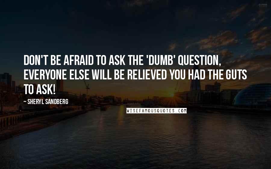 Sheryl Sandberg Quotes: Don't be afraid to ask the 'dumb' question, everyone else will be relieved you had the guts to ask!