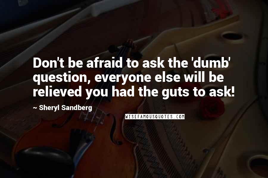 Sheryl Sandberg Quotes: Don't be afraid to ask the 'dumb' question, everyone else will be relieved you had the guts to ask!