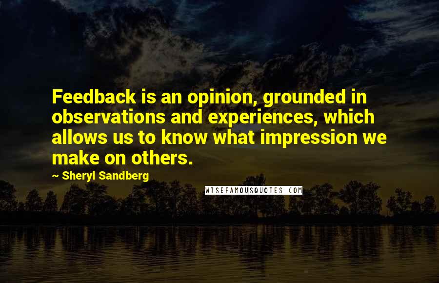 Sheryl Sandberg Quotes: Feedback is an opinion, grounded in observations and experiences, which allows us to know what impression we make on others.