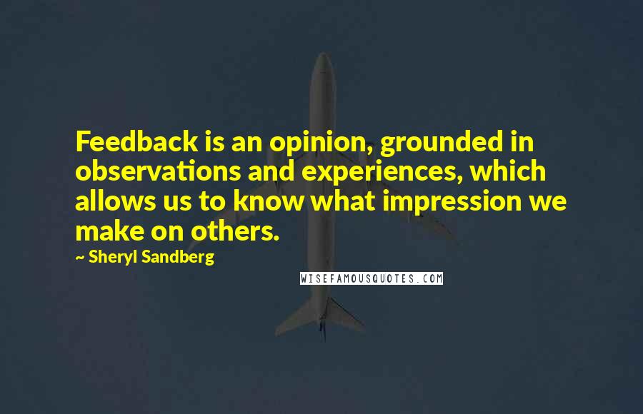 Sheryl Sandberg Quotes: Feedback is an opinion, grounded in observations and experiences, which allows us to know what impression we make on others.