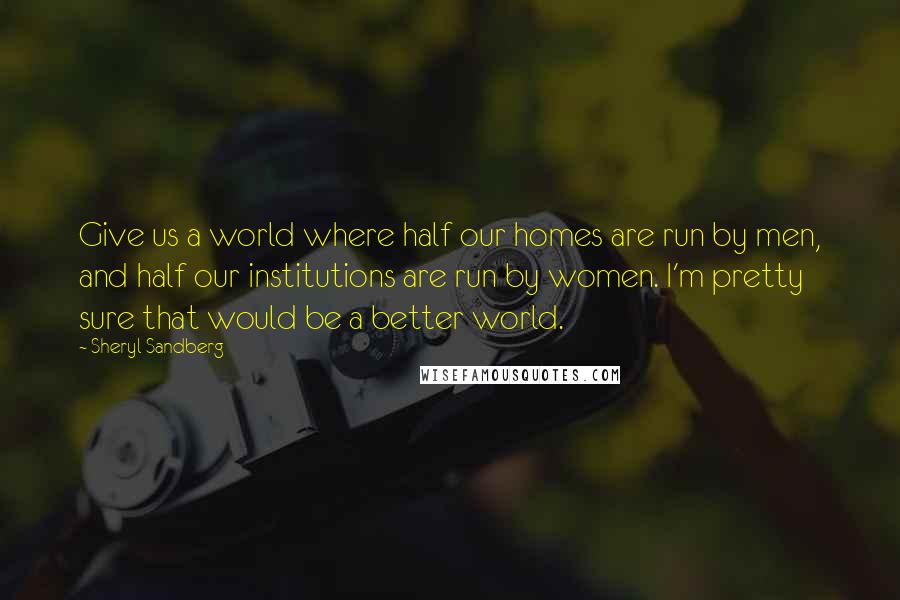 Sheryl Sandberg Quotes: Give us a world where half our homes are run by men, and half our institutions are run by women. I'm pretty sure that would be a better world.