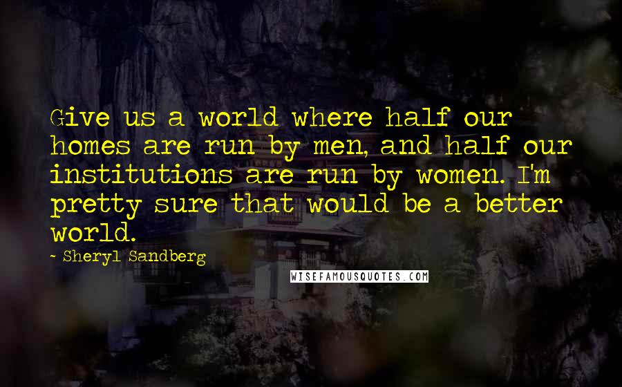 Sheryl Sandberg Quotes: Give us a world where half our homes are run by men, and half our institutions are run by women. I'm pretty sure that would be a better world.