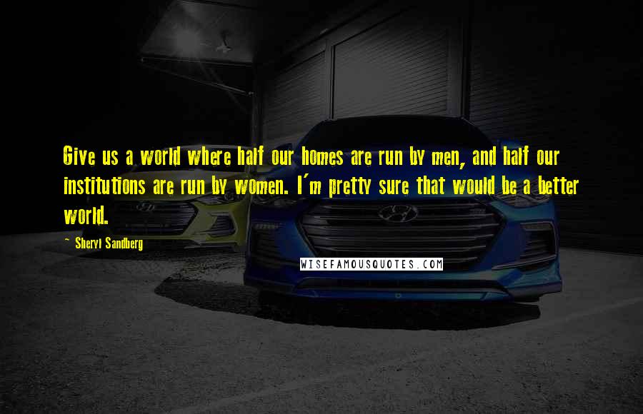 Sheryl Sandberg Quotes: Give us a world where half our homes are run by men, and half our institutions are run by women. I'm pretty sure that would be a better world.